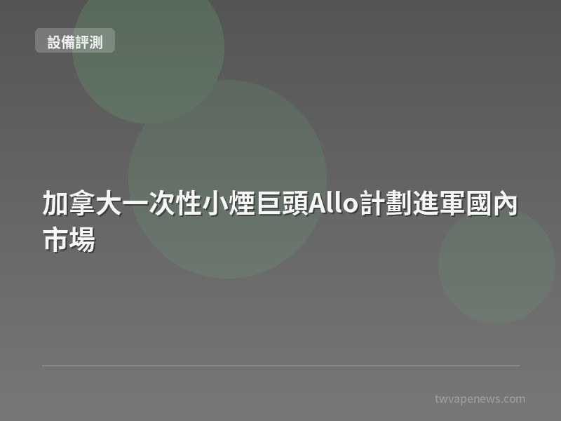 加拿大一次性小煙巨頭Allo計劃進軍國內市場 - 主機設備評測